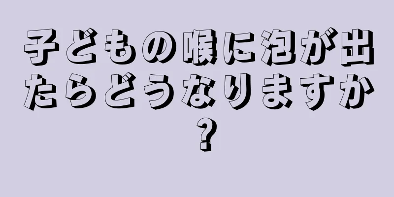 子どもの喉に泡が出たらどうなりますか？