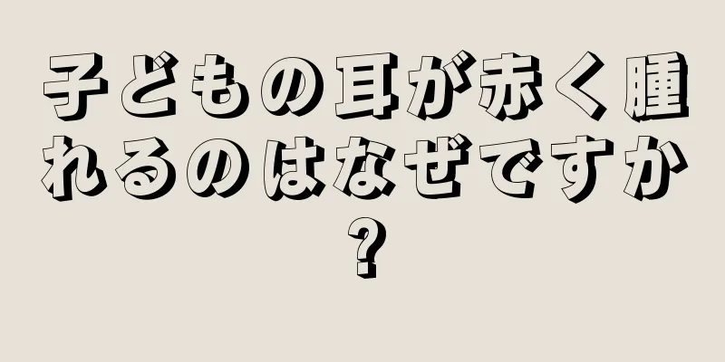 子どもの耳が赤く腫れるのはなぜですか?