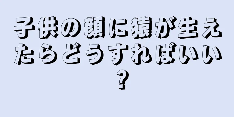 子供の顔に猿が生えたらどうすればいい？