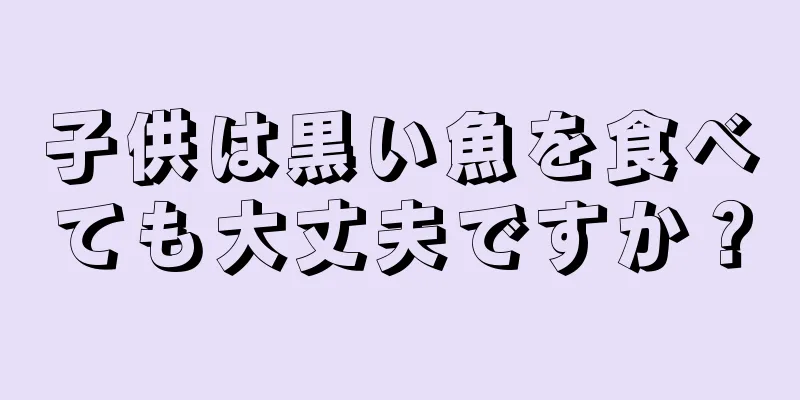 子供は黒い魚を食べても大丈夫ですか？