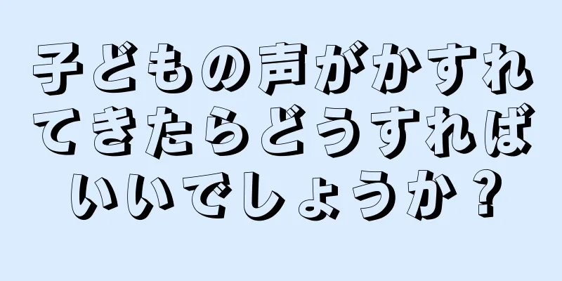 子どもの声がかすれてきたらどうすればいいでしょうか？