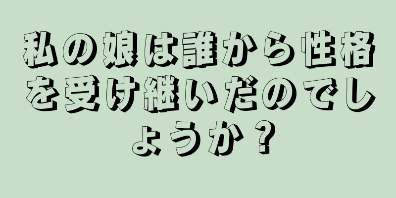 私の娘は誰から性格を受け継いだのでしょうか？
