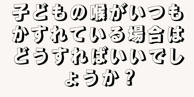 子どもの喉がいつもかすれている場合はどうすればいいでしょうか？