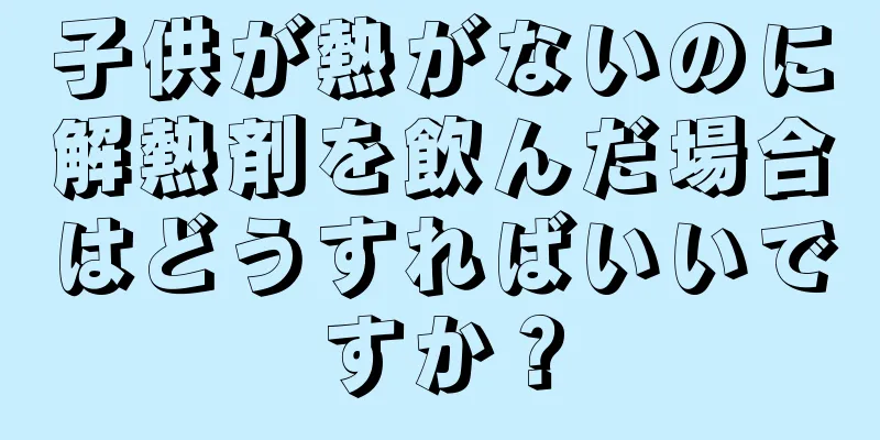 子供が熱がないのに解熱剤を飲んだ場合はどうすればいいですか？