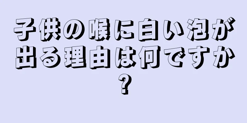 子供の喉に白い泡が出る理由は何ですか?