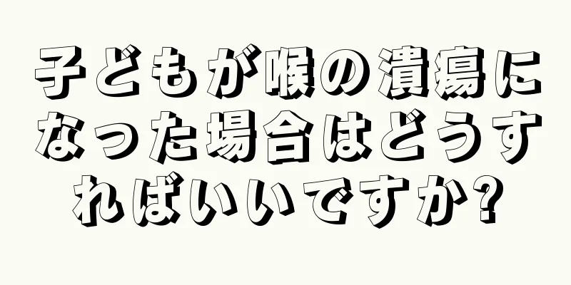 子どもが喉の潰瘍になった場合はどうすればいいですか?