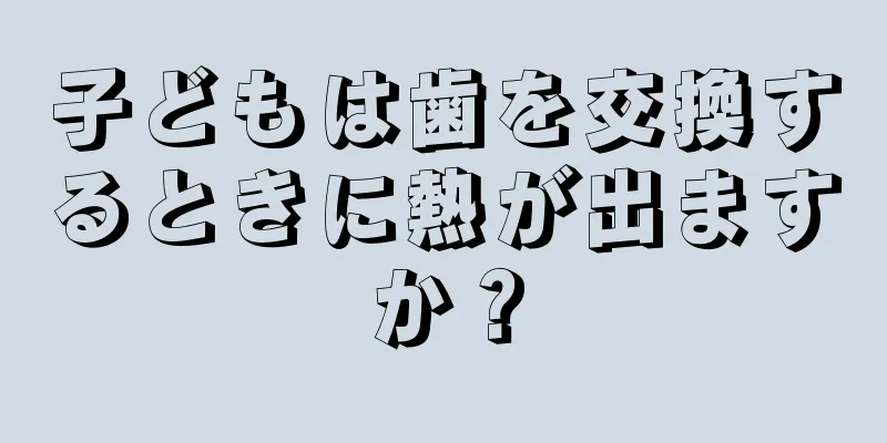 子どもは歯を交換するときに熱が出ますか？