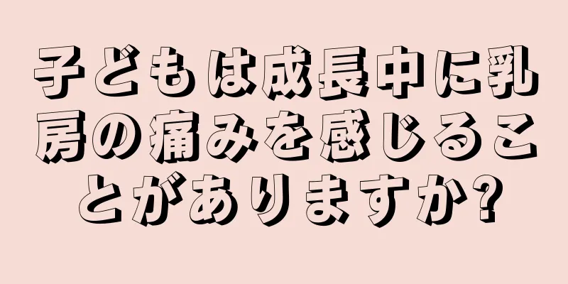 子どもは成長中に乳房の痛みを感じることがありますか?