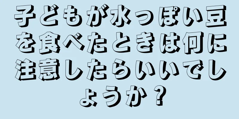 子どもが水っぽい豆を食べたときは何に注意したらいいでしょうか？