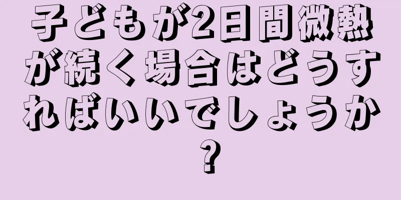子どもが2日間微熱が続く場合はどうすればいいでしょうか？
