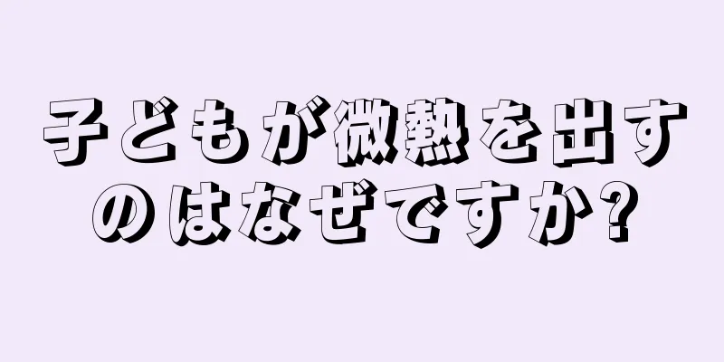 子どもが微熱を出すのはなぜですか?