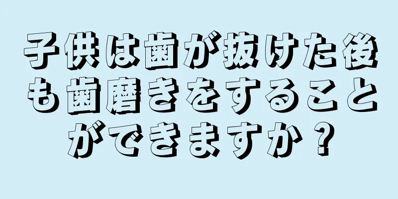 子供は歯が抜けた後も歯磨きをすることができますか？