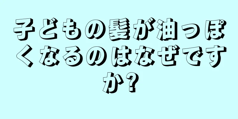 子どもの髪が油っぽくなるのはなぜですか?