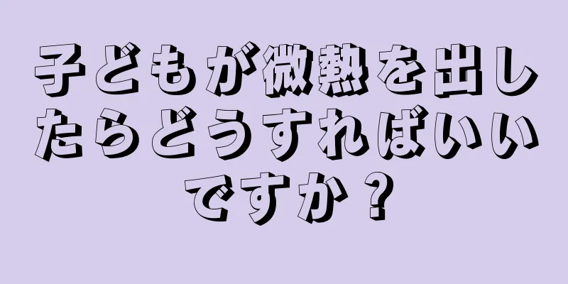 子どもが微熱を出したらどうすればいいですか？
