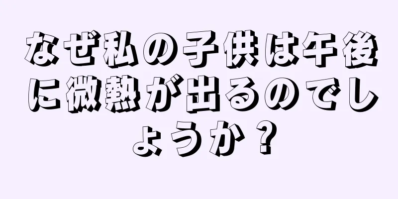 なぜ私の子供は午後に微熱が出るのでしょうか？