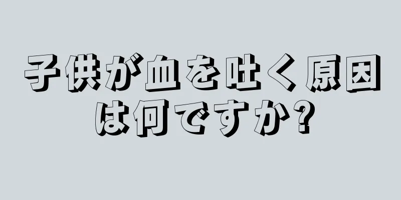 子供が血を吐く原因は何ですか?