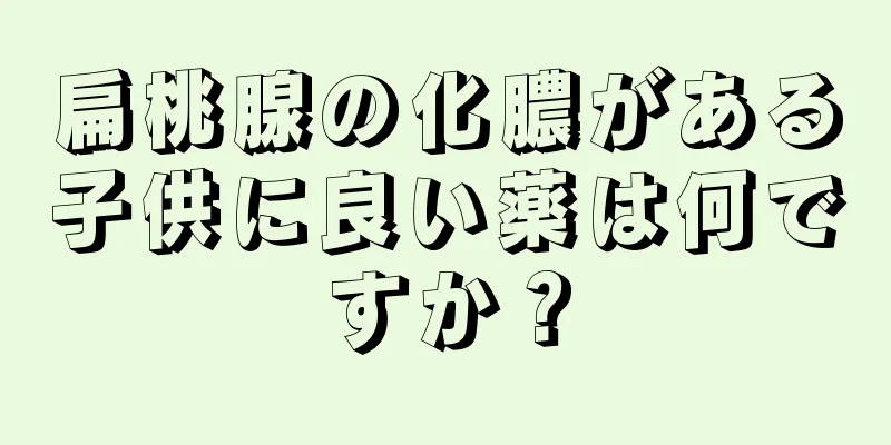 扁桃腺の化膿がある子供に良い薬は何ですか？