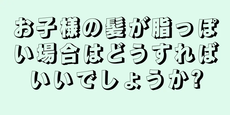 お子様の髪が脂っぽい場合はどうすればいいでしょうか?