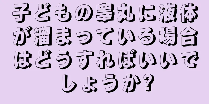 子どもの睾丸に液体が溜まっている場合はどうすればいいでしょうか?