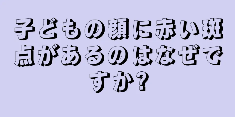 子どもの顔に赤い斑点があるのはなぜですか?