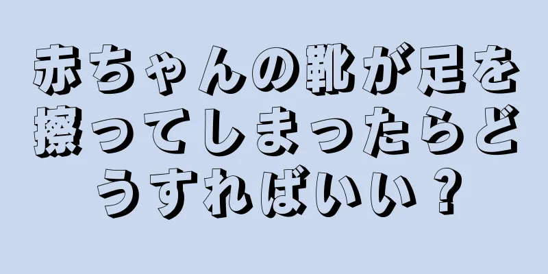 赤ちゃんの靴が足を擦ってしまったらどうすればいい？