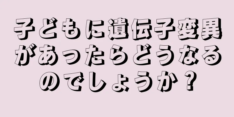 子どもに遺伝子変異があったらどうなるのでしょうか？