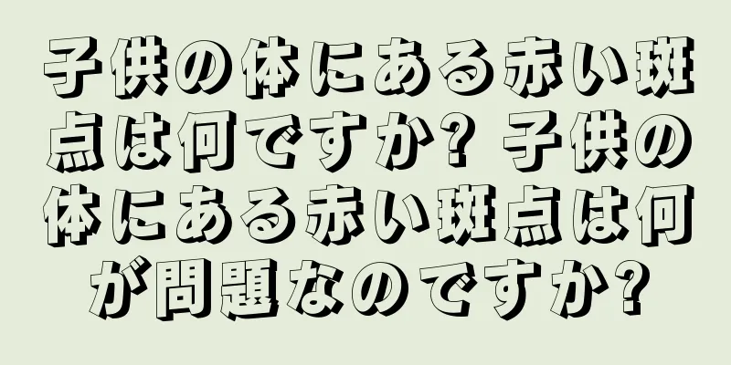 子供の体にある赤い斑点は何ですか? 子供の体にある赤い斑点は何が問題なのですか?