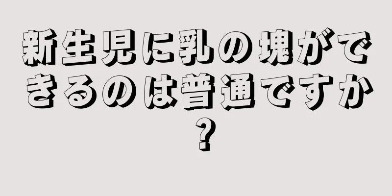 新生児に乳の塊ができるのは普通ですか？