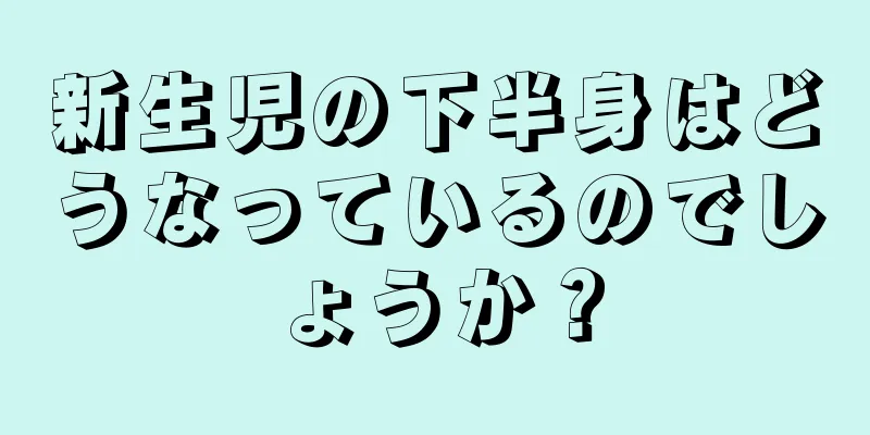 新生児の下半身はどうなっているのでしょうか？