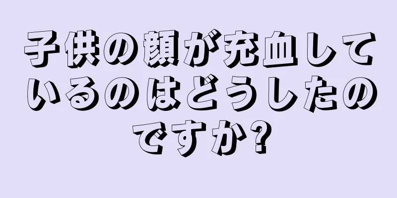 子供の顔が充血しているのはどうしたのですか?