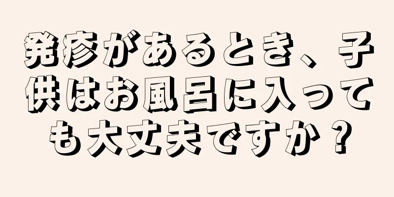 発疹があるとき、子供はお風呂に入っても大丈夫ですか？