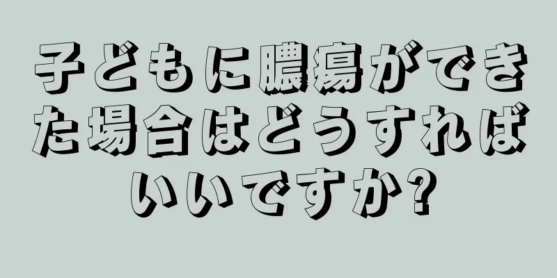 子どもに膿瘍ができた場合はどうすればいいですか?