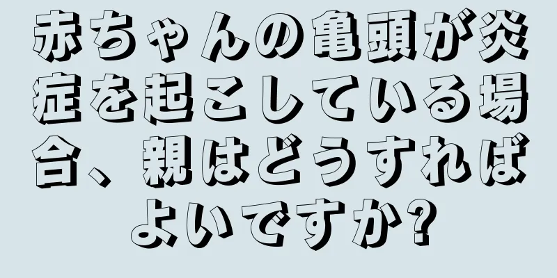 赤ちゃんの亀頭が炎症を起こしている場合、親はどうすればよいですか?
