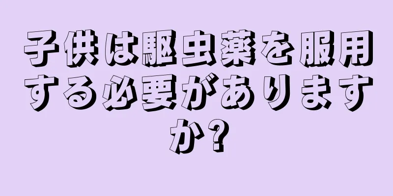 子供は駆虫薬を服用する必要がありますか?