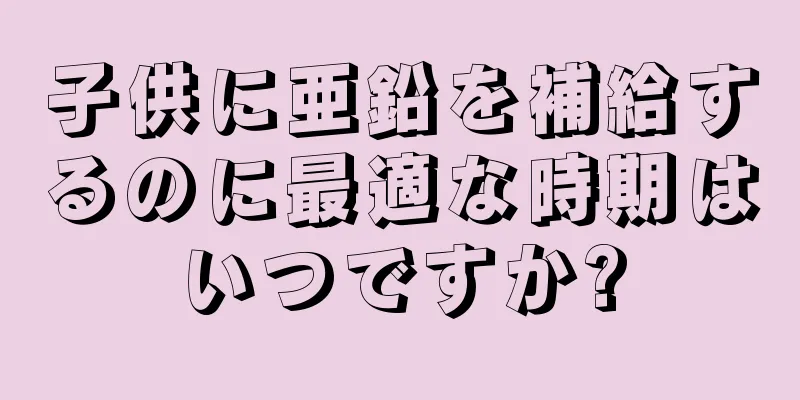 子供に亜鉛を補給するのに最適な時期はいつですか?