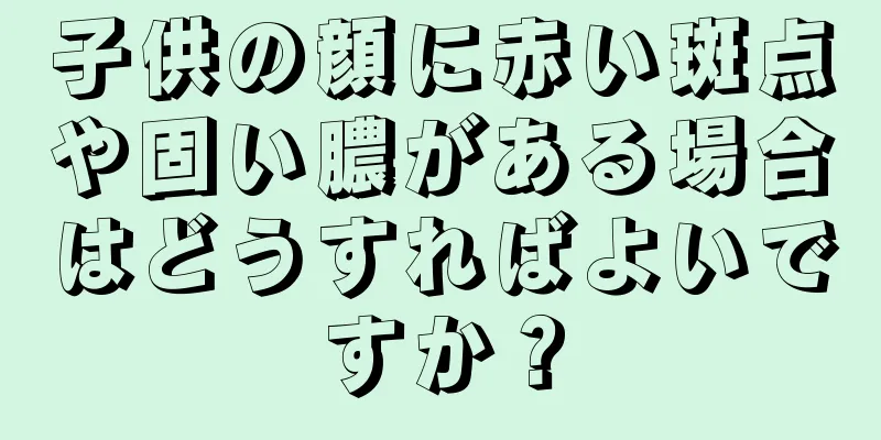 子供の顔に赤い斑点や固い膿がある場合はどうすればよいですか？