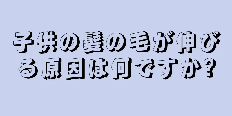 子供の髪の毛が伸びる原因は何ですか?