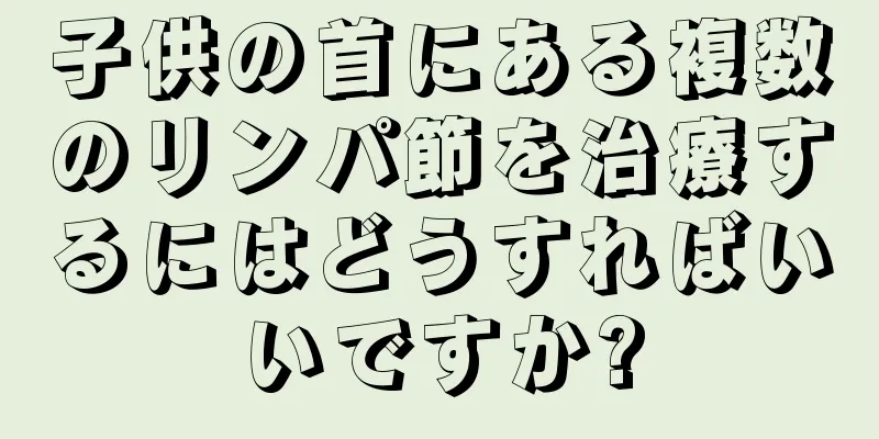 子供の首にある複数のリンパ節を治療するにはどうすればいいですか?
