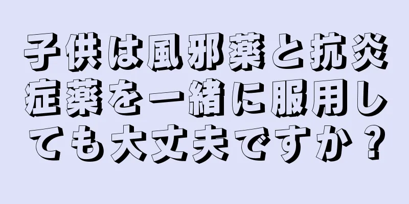 子供は風邪薬と抗炎症薬を一緒に服用しても大丈夫ですか？