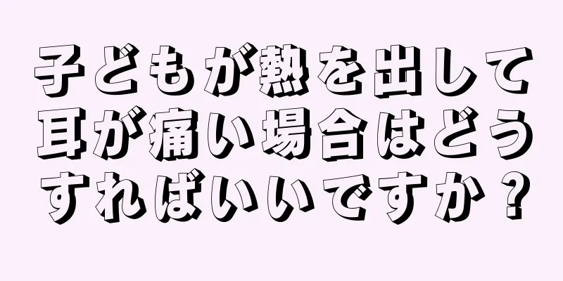 子どもが熱を出して耳が痛い場合はどうすればいいですか？