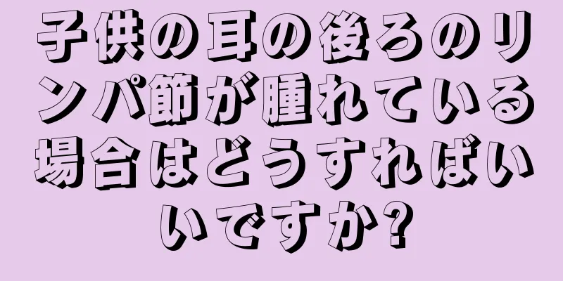 子供の耳の後ろのリンパ節が腫れている場合はどうすればいいですか?