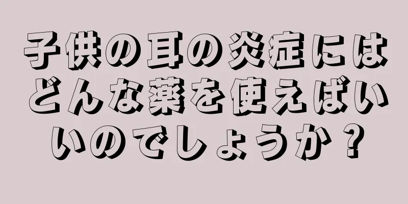 子供の耳の炎症にはどんな薬を使えばいいのでしょうか？