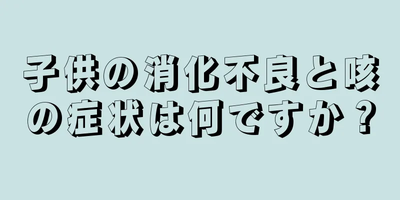 子供の消化不良と咳の症状は何ですか？