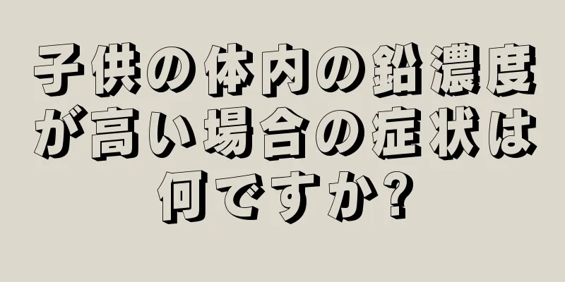 子供の体内の鉛濃度が高い場合の症状は何ですか?