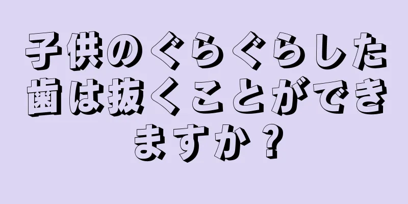 子供のぐらぐらした歯は抜くことができますか？