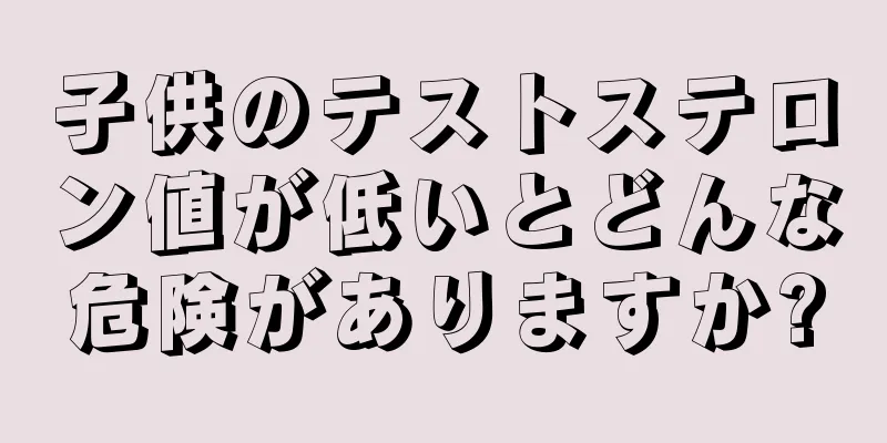 子供のテストステロン値が低いとどんな危険がありますか?