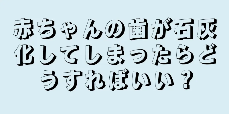 赤ちゃんの歯が石灰化してしまったらどうすればいい？