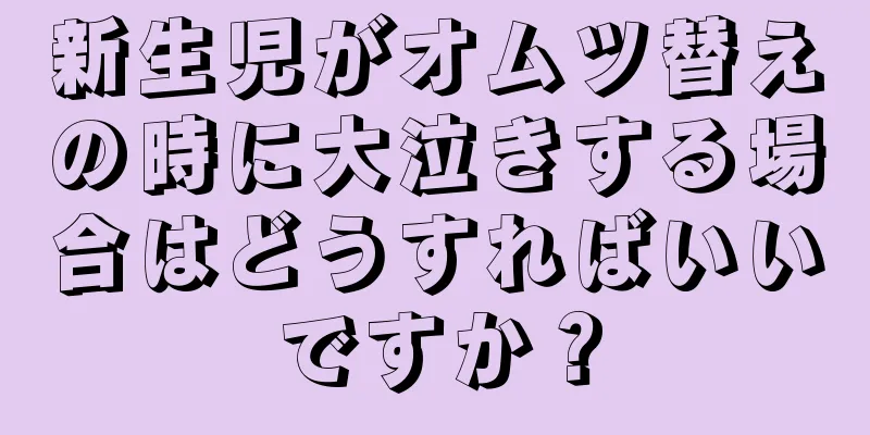 新生児がオムツ替えの時に大泣きする場合はどうすればいいですか？