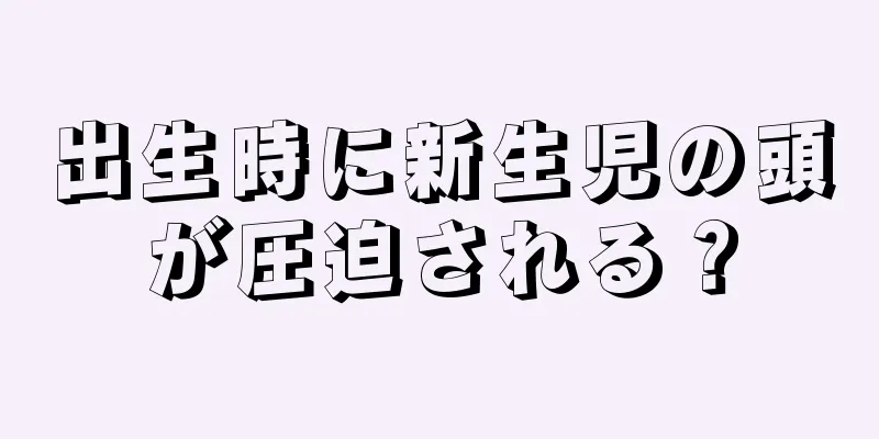 出生時に新生児の頭が圧迫される？