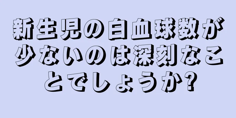新生児の白血球数が少ないのは深刻なことでしょうか?